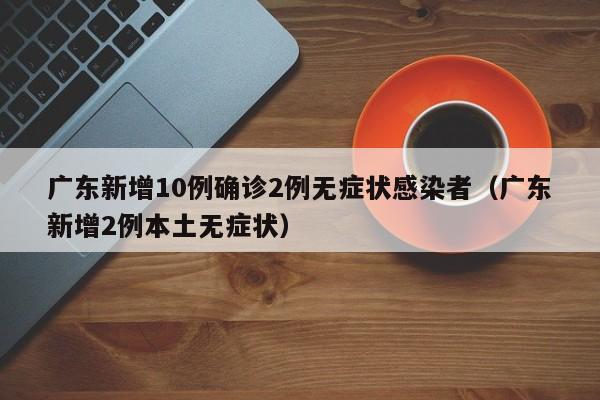 广东新增10例确诊2例无症状感染者（广东新增2例本土无症状）