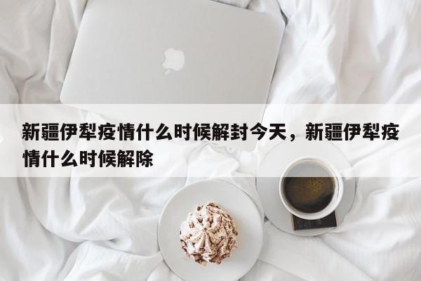 新疆伊犁疫情什么时候解封今天，新疆伊犁疫情什么时候解除