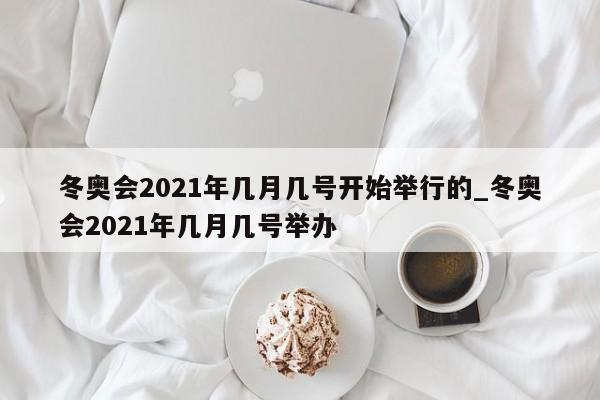 冬奥会2021年几月几号开始举行的_冬奥会2021年几月几号举办