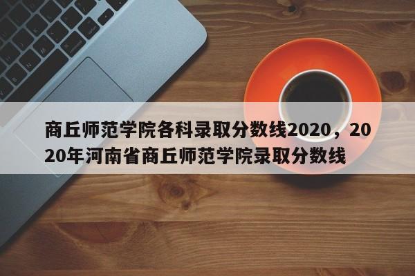 商丘师范学院各科录取分数线2020，2020年河南省商丘师范学院录取分数线