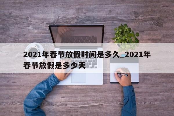 2021年春节放假时间是多久_2021年春节放假是多少天