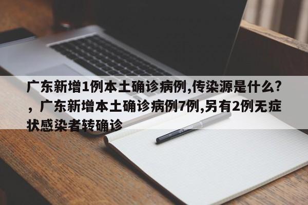 广东新增1例本土确诊病例,传染源是什么?，广东新增本土确诊病例7例,另有2例无症状感染者转确诊