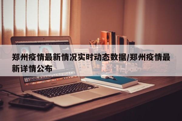 郑州疫情最新情况实时动态数据/郑州疫情最新详情公布