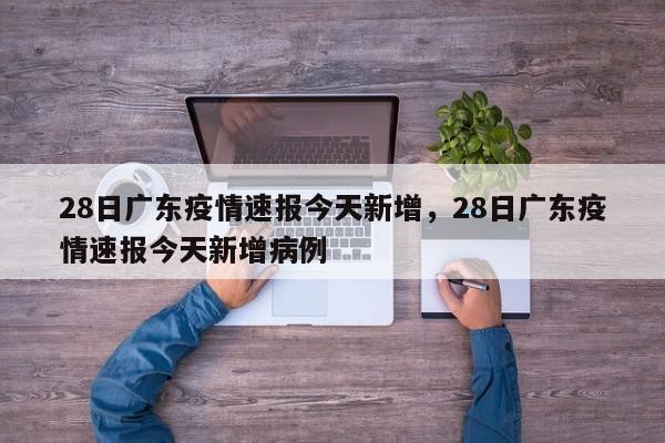 28日广东疫情速报今天新增，28日广东疫情速报今天新增病例