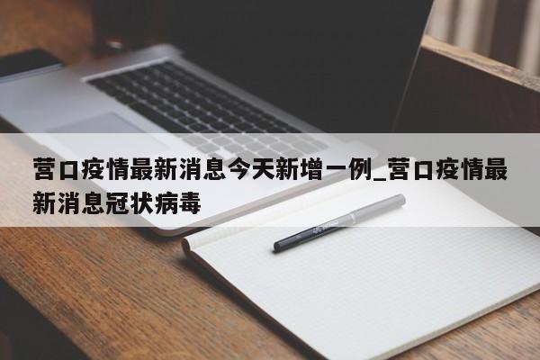营口疫情最新消息今天新增一例_营口疫情最新消息冠状病毒