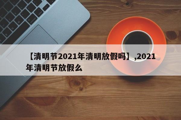 【清明节2021年清明放假吗】,2021年清明节放假么