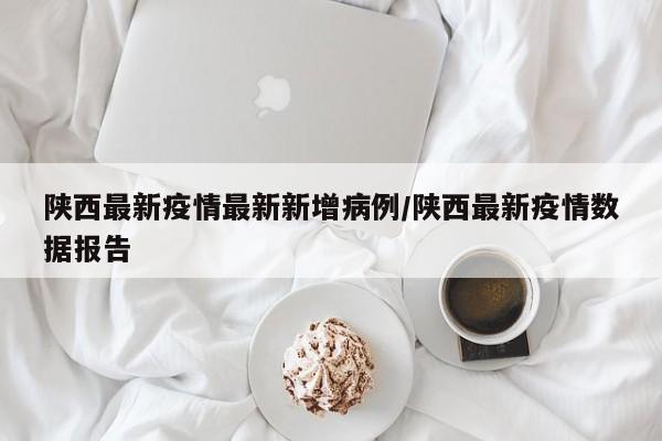 陕西最新疫情最新新增病例/陕西最新疫情数据报告