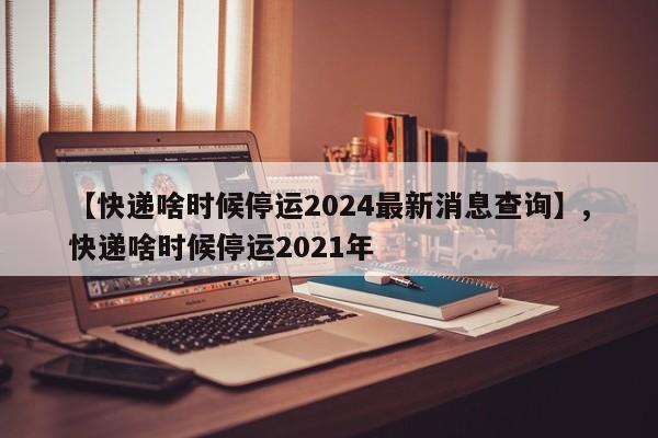 【快递啥时候停运2024最新消息查询】,快递啥时候停运2021年