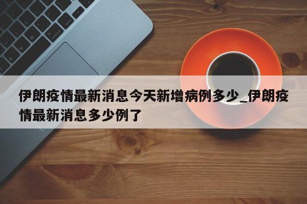 伊朗疫情最新消息今天新增病例多少_伊朗疫情最新消息多少例了