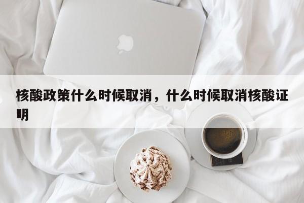 核酸政策什么时候取消，什么时候取消核酸证明