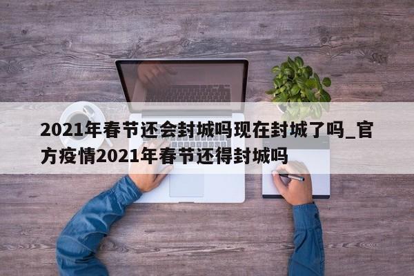 2021年春节还会封城吗现在封城了吗_官方疫情2021年春节还得封城吗