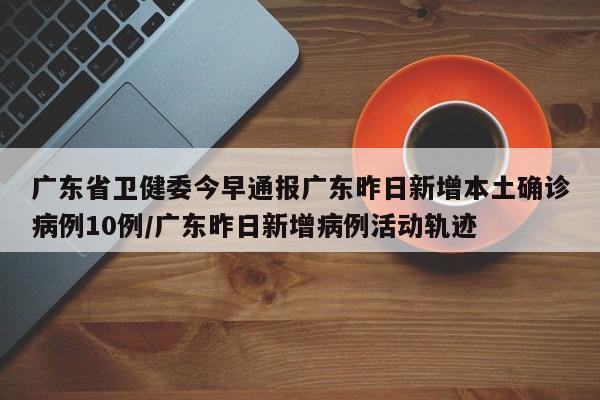 广东省卫健委今早通报广东昨日新增本土确诊病例10例/广东昨日新增病例活动轨迹