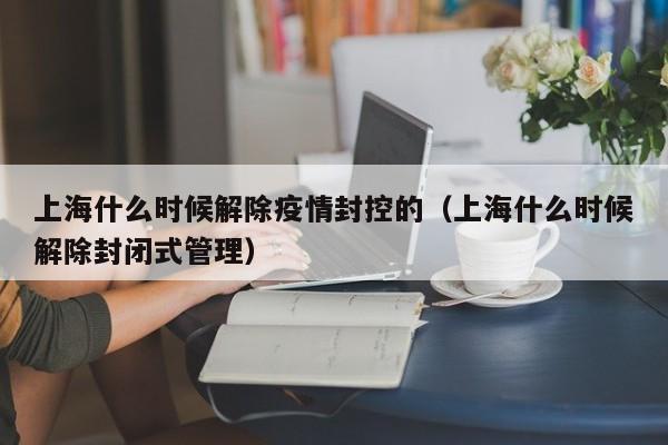 上海什么时候解除疫情封控的（上海什么时候解除封闭式管理）