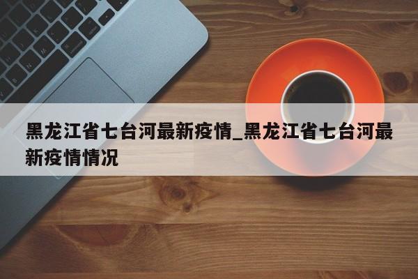 黑龙江省七台河最新疫情_黑龙江省七台河最新疫情情况