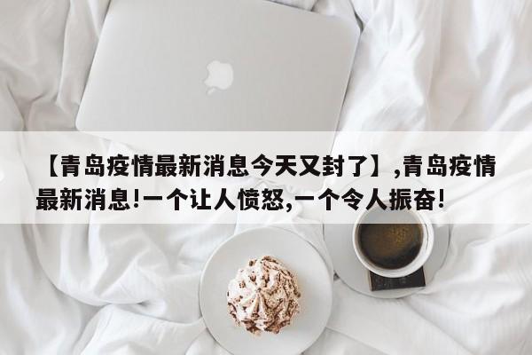 【青岛疫情最新消息今天又封了】,青岛疫情最新消息!一个让人愤怒,一个令人振奋!