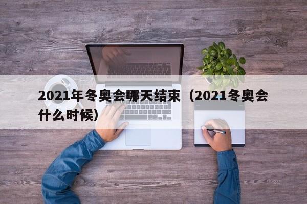 2021年冬奥会哪天结束（2021冬奥会什么时候）