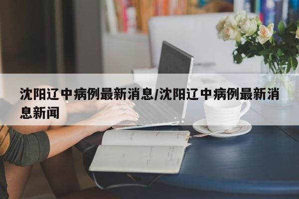 沈阳辽中病例最新消息/沈阳辽中病例最新消息新闻