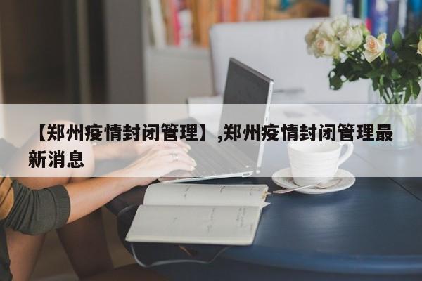 【郑州疫情封闭管理】,郑州疫情封闭管理最新消息