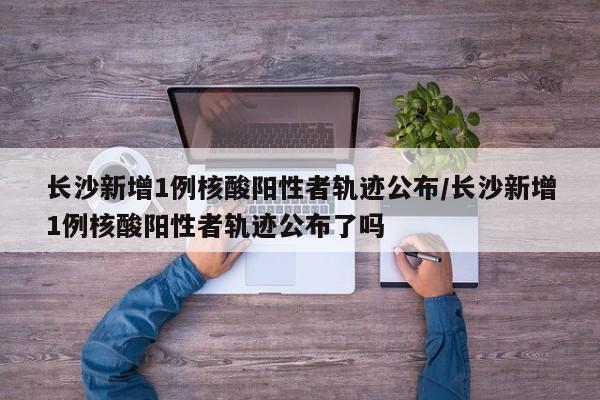 长沙新增1例核酸阳性者轨迹公布/长沙新增1例核酸阳性者轨迹公布了吗