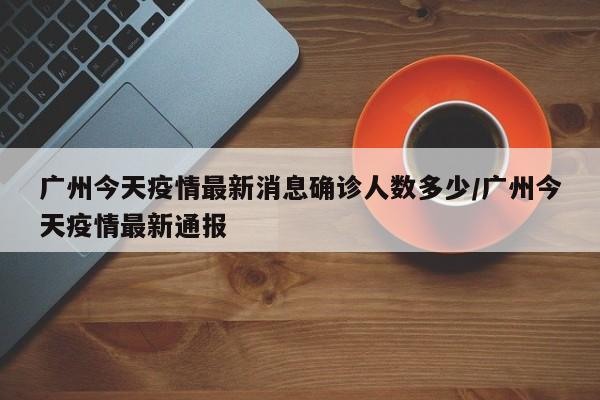 广州今天疫情最新消息确诊人数多少/广州今天疫情最新通报