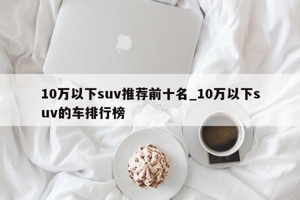 10万以下suv推荐前十名_10万以下suv的车排行榜