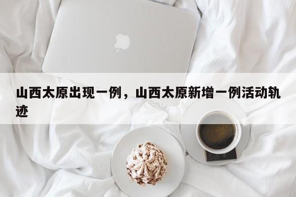 山西太原出现一例，山西太原新增一例活动轨迹