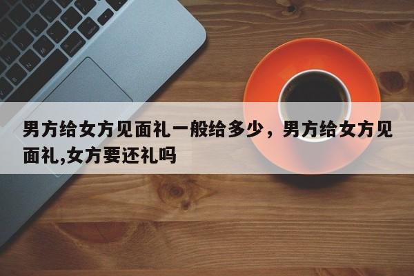男方给女方见面礼一般给多少，男方给女方见面礼,女方要还礼吗