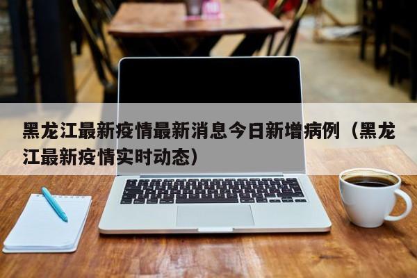 黑龙江最新疫情最新消息今日新增病例（黑龙江最新疫情实时动态）