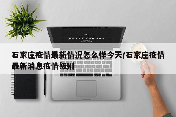 石家庄疫情最新情况怎么样今天/石家庄疫情最新消息疫情级别