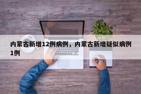 内蒙古新增12例病例，内蒙古新增疑似病例1例