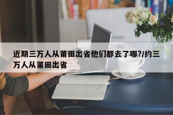 近期三万人从莆田出省他们都去了哪?/约三万人从莆田出省