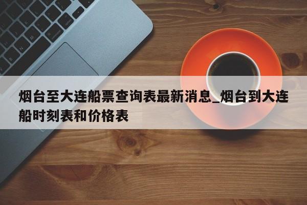 烟台至大连船票查询表最新消息_烟台到大连船时刻表和价格表