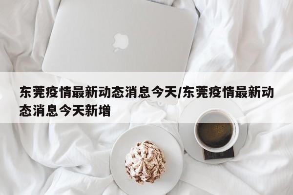 东莞疫情最新动态消息今天/东莞疫情最新动态消息今天新增