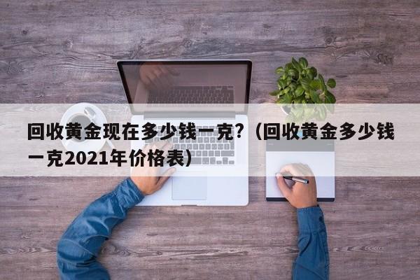 回收黄金现在多少钱一克?（回收黄金多少钱一克2021年价格表）