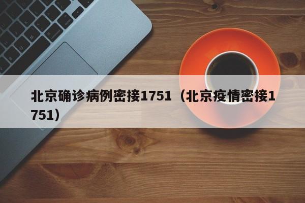 北京确诊病例密接1751（北京疫情密接1751）