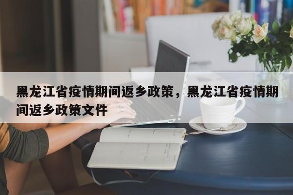 黑龙江省疫情期间返乡政策，黑龙江省疫情期间返乡政策文件