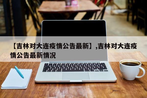 【吉林对大连疫情公告最新】,吉林对大连疫情公告最新情况