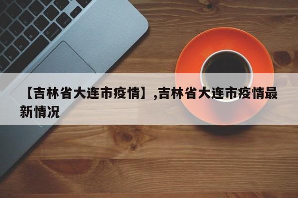 【吉林省大连市疫情】,吉林省大连市疫情最新情况