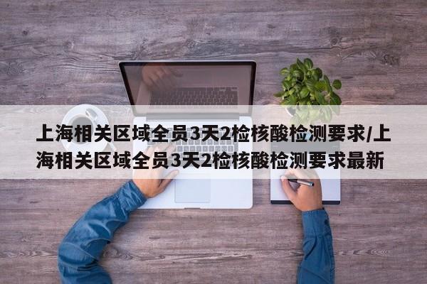 上海相关区域全员3天2检核酸检测要求/上海相关区域全员3天2检核酸检测要求最新