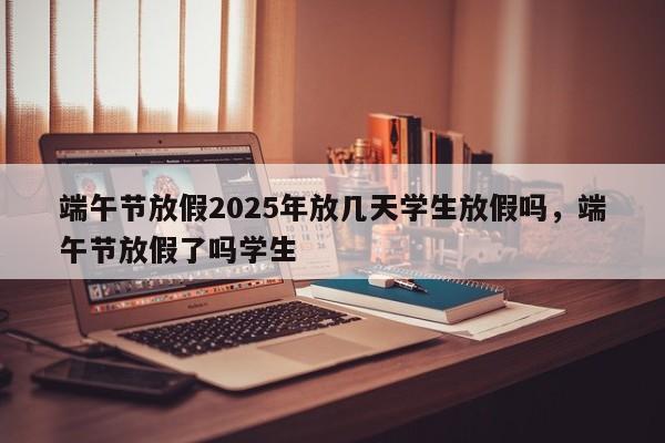 端午节放假2025年放几天学生放假吗，端午节放假了吗学生