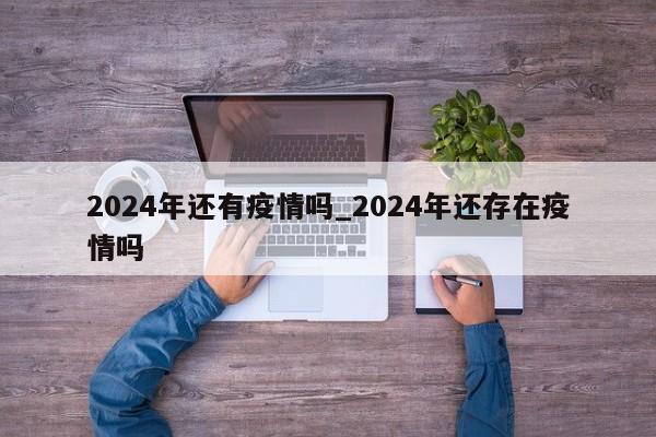 2024年还有疫情吗_2024年还存在疫情吗