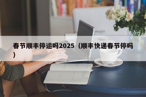 春节顺丰停运吗2025（顺丰快递春节停吗）