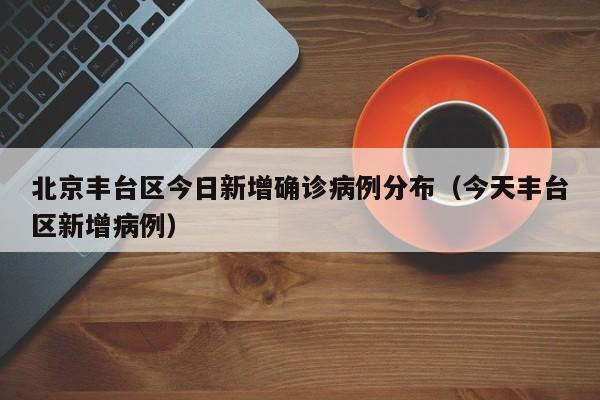 北京丰台区今日新增确诊病例分布（今天丰台区新增病例）