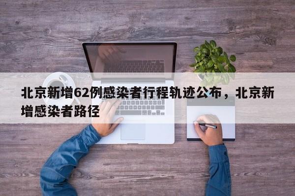 北京新增62例感染者行程轨迹公布，北京新增感染者路径