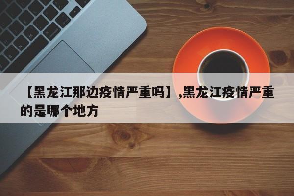 【黑龙江那边疫情严重吗】,黑龙江疫情严重的是哪个地方