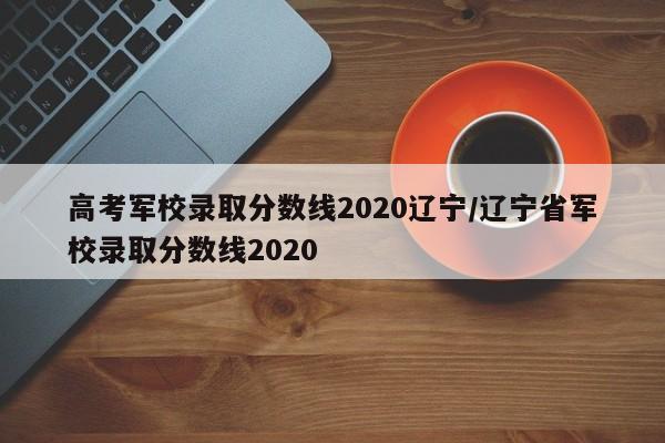 高考军校录取分数线2020辽宁/辽宁省军校录取分数线2020