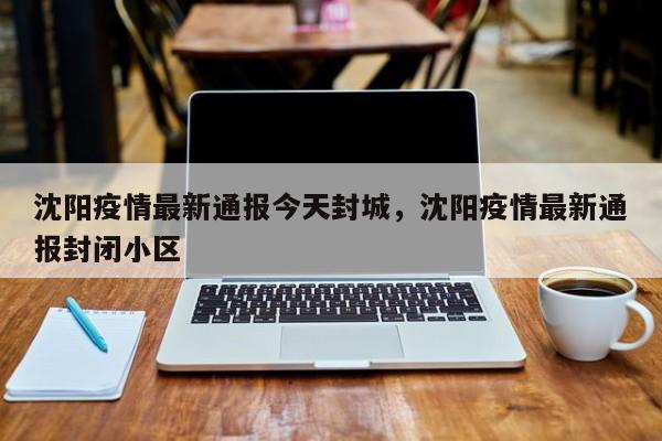 沈阳疫情最新通报今天封城，沈阳疫情最新通报封闭小区