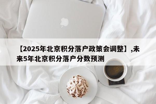 【2025年北京积分落户政策会调整】,未来5年北京积分落户分数预测