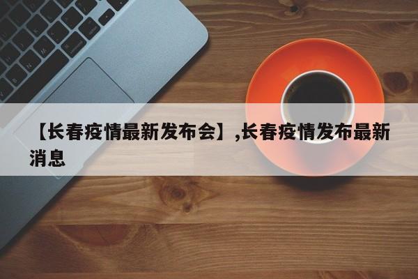 【长春疫情最新发布会】,长春疫情发布最新消息
