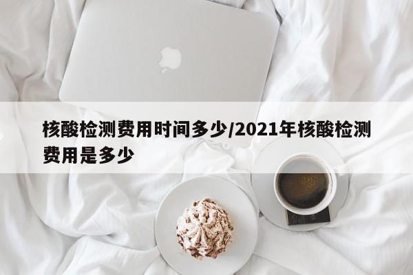 核酸检测费用时间多少/2021年核酸检测费用是多少